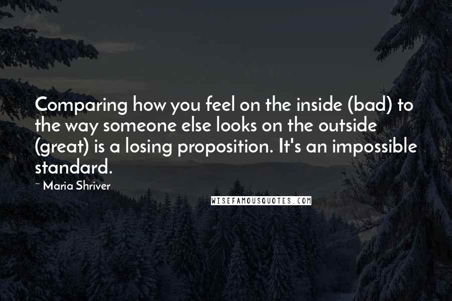 Maria Shriver Quotes: Comparing how you feel on the inside (bad) to the way someone else looks on the outside (great) is a losing proposition. It's an impossible standard.