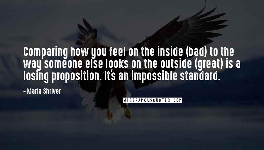 Maria Shriver Quotes: Comparing how you feel on the inside (bad) to the way someone else looks on the outside (great) is a losing proposition. It's an impossible standard.