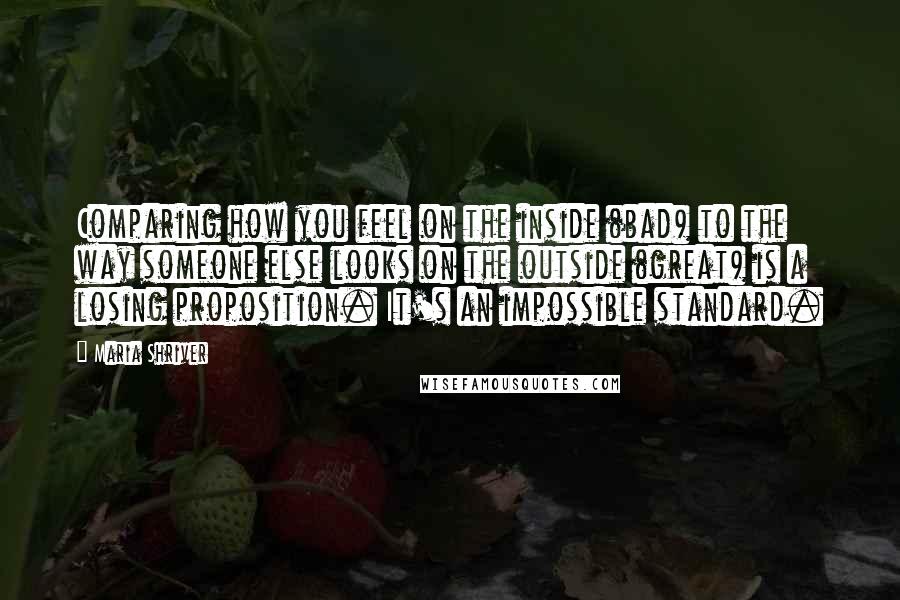 Maria Shriver Quotes: Comparing how you feel on the inside (bad) to the way someone else looks on the outside (great) is a losing proposition. It's an impossible standard.