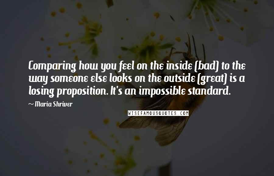 Maria Shriver Quotes: Comparing how you feel on the inside (bad) to the way someone else looks on the outside (great) is a losing proposition. It's an impossible standard.