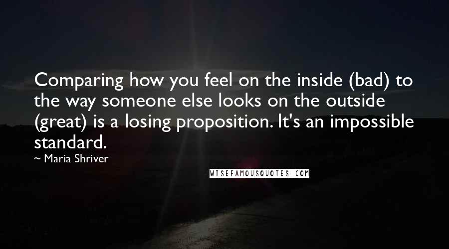 Maria Shriver Quotes: Comparing how you feel on the inside (bad) to the way someone else looks on the outside (great) is a losing proposition. It's an impossible standard.