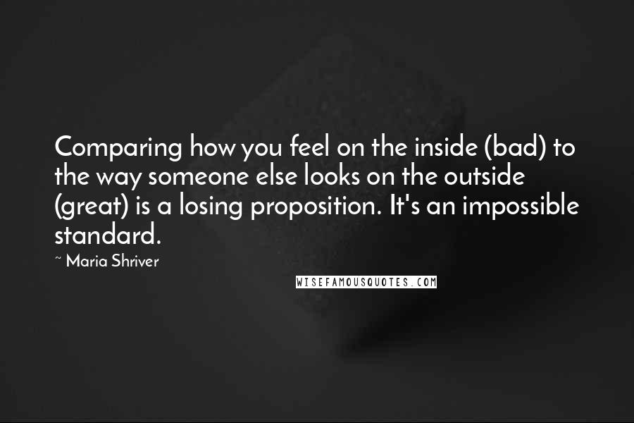 Maria Shriver Quotes: Comparing how you feel on the inside (bad) to the way someone else looks on the outside (great) is a losing proposition. It's an impossible standard.