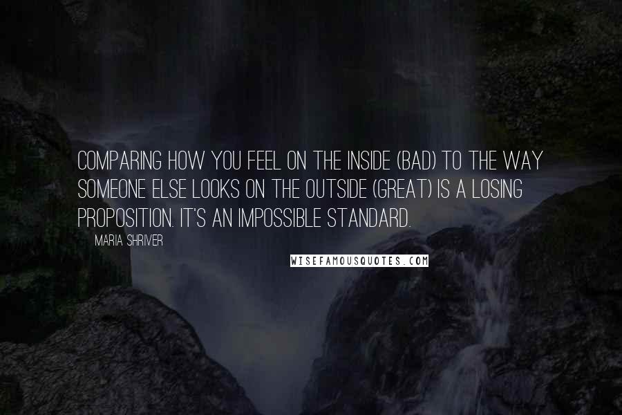 Maria Shriver Quotes: Comparing how you feel on the inside (bad) to the way someone else looks on the outside (great) is a losing proposition. It's an impossible standard.