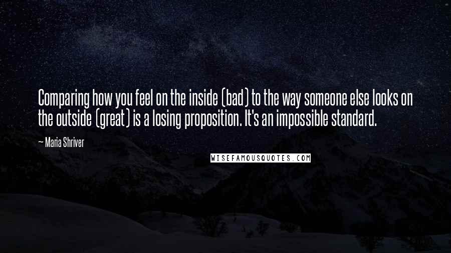 Maria Shriver Quotes: Comparing how you feel on the inside (bad) to the way someone else looks on the outside (great) is a losing proposition. It's an impossible standard.