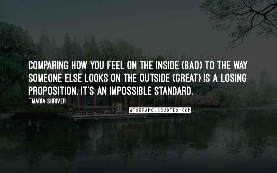 Maria Shriver Quotes: Comparing how you feel on the inside (bad) to the way someone else looks on the outside (great) is a losing proposition. It's an impossible standard.