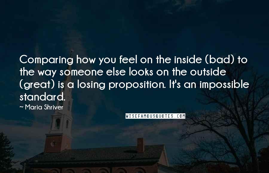 Maria Shriver Quotes: Comparing how you feel on the inside (bad) to the way someone else looks on the outside (great) is a losing proposition. It's an impossible standard.