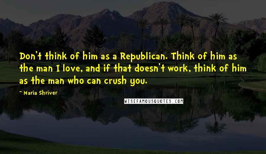 Maria Shriver Quotes: Don't think of him as a Republican. Think of him as the man I love, and if that doesn't work, think of him as the man who can crush you.