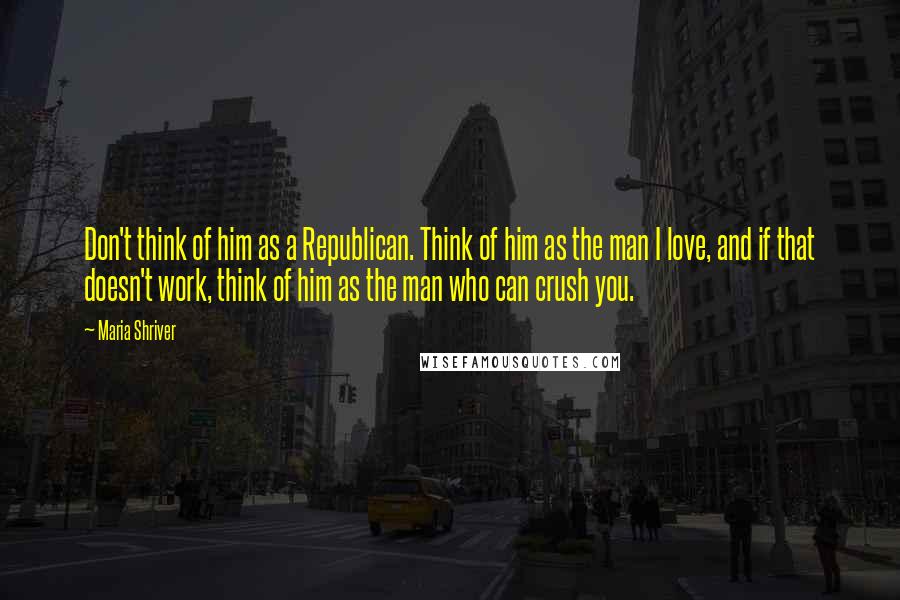 Maria Shriver Quotes: Don't think of him as a Republican. Think of him as the man I love, and if that doesn't work, think of him as the man who can crush you.