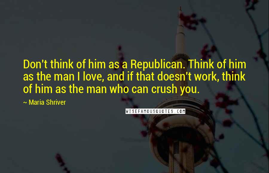 Maria Shriver Quotes: Don't think of him as a Republican. Think of him as the man I love, and if that doesn't work, think of him as the man who can crush you.