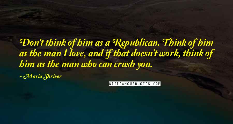 Maria Shriver Quotes: Don't think of him as a Republican. Think of him as the man I love, and if that doesn't work, think of him as the man who can crush you.