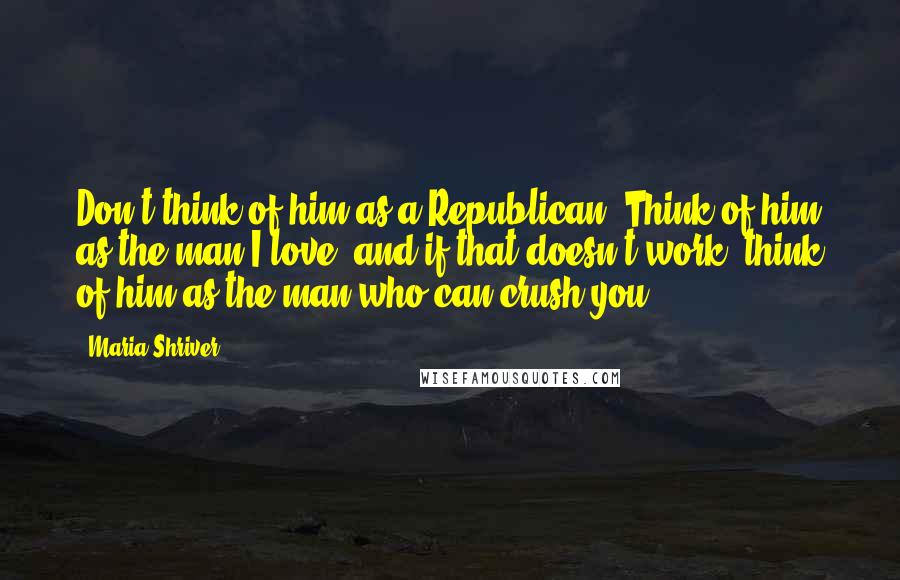 Maria Shriver Quotes: Don't think of him as a Republican. Think of him as the man I love, and if that doesn't work, think of him as the man who can crush you.