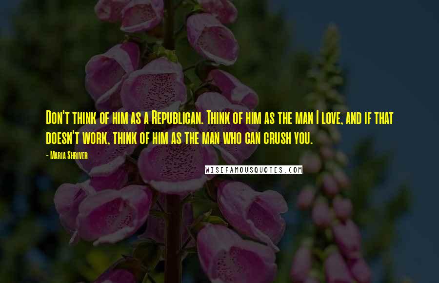 Maria Shriver Quotes: Don't think of him as a Republican. Think of him as the man I love, and if that doesn't work, think of him as the man who can crush you.