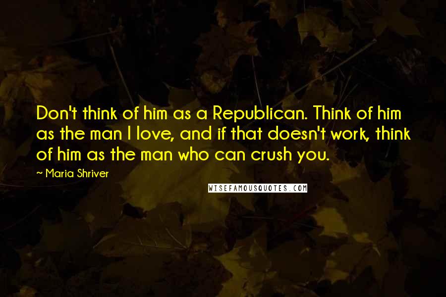 Maria Shriver Quotes: Don't think of him as a Republican. Think of him as the man I love, and if that doesn't work, think of him as the man who can crush you.