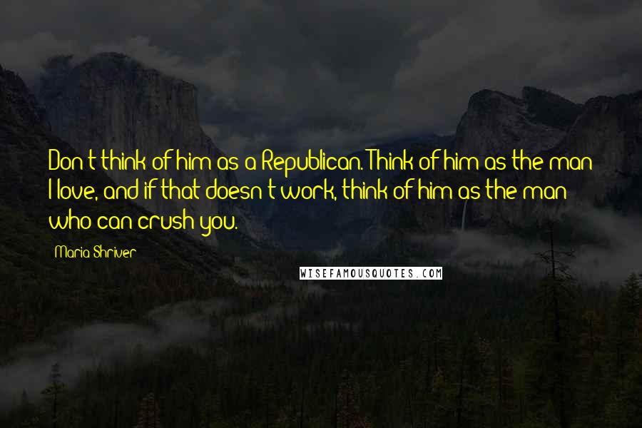 Maria Shriver Quotes: Don't think of him as a Republican. Think of him as the man I love, and if that doesn't work, think of him as the man who can crush you.