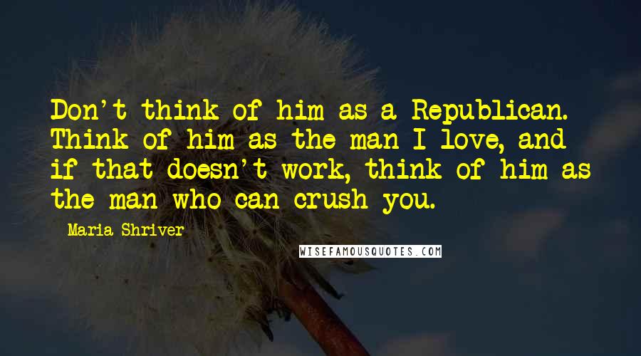 Maria Shriver Quotes: Don't think of him as a Republican. Think of him as the man I love, and if that doesn't work, think of him as the man who can crush you.