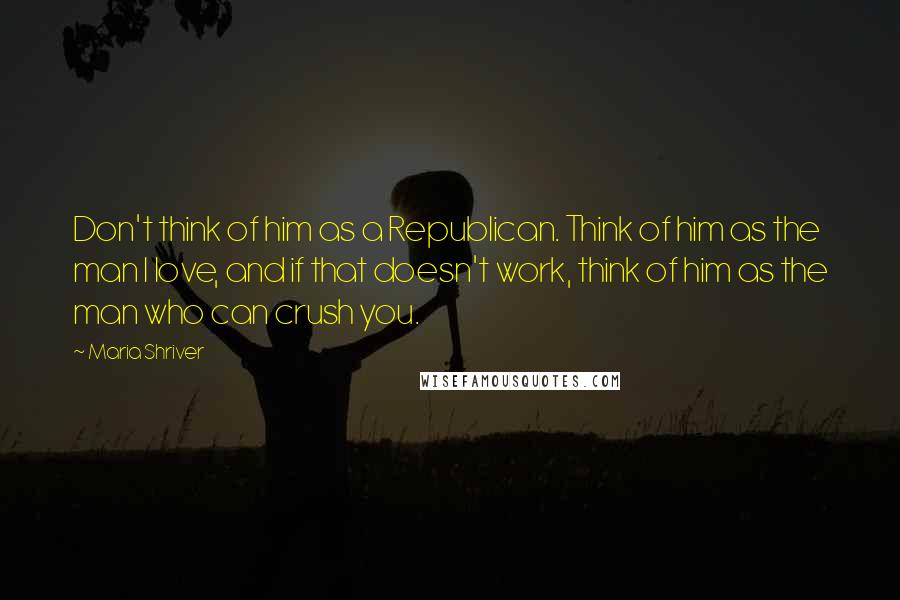 Maria Shriver Quotes: Don't think of him as a Republican. Think of him as the man I love, and if that doesn't work, think of him as the man who can crush you.