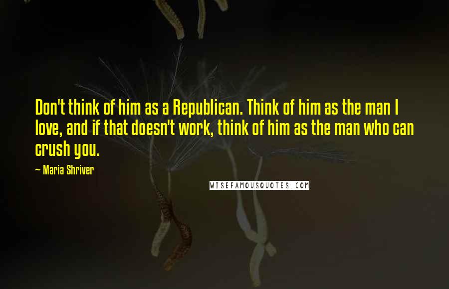 Maria Shriver Quotes: Don't think of him as a Republican. Think of him as the man I love, and if that doesn't work, think of him as the man who can crush you.