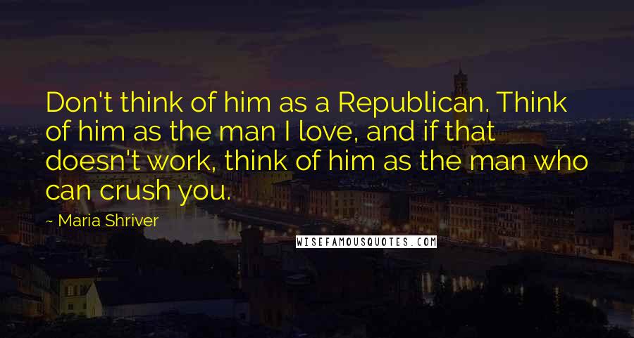 Maria Shriver Quotes: Don't think of him as a Republican. Think of him as the man I love, and if that doesn't work, think of him as the man who can crush you.