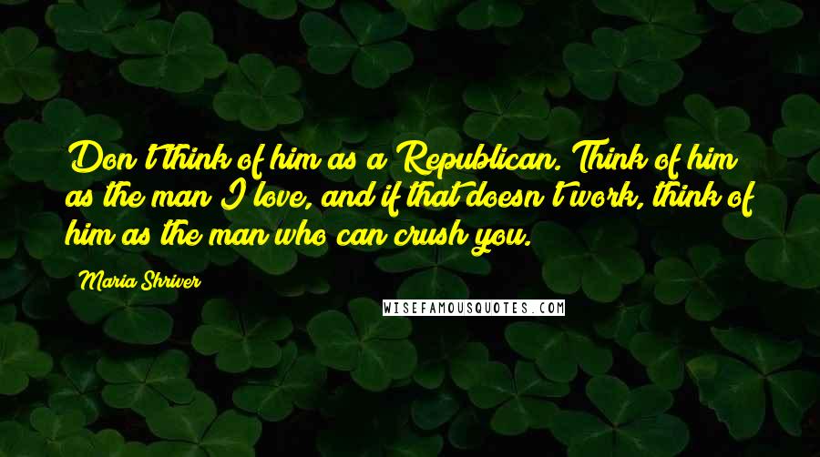 Maria Shriver Quotes: Don't think of him as a Republican. Think of him as the man I love, and if that doesn't work, think of him as the man who can crush you.