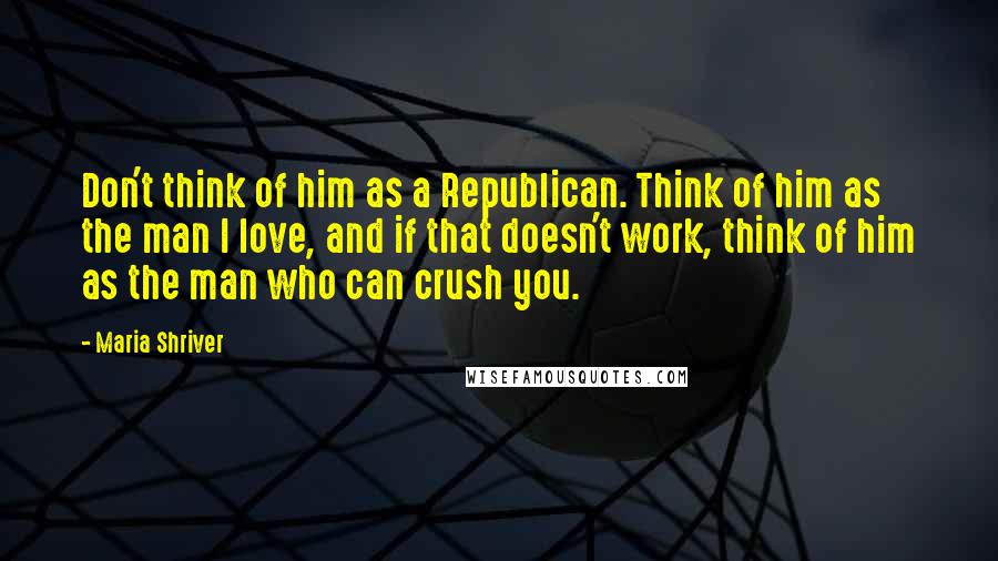 Maria Shriver Quotes: Don't think of him as a Republican. Think of him as the man I love, and if that doesn't work, think of him as the man who can crush you.