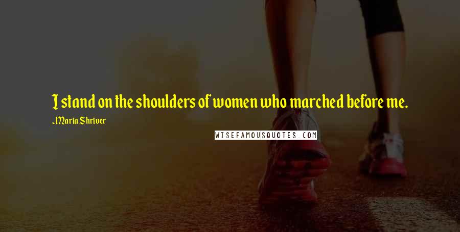 Maria Shriver Quotes: I stand on the shoulders of women who marched before me.