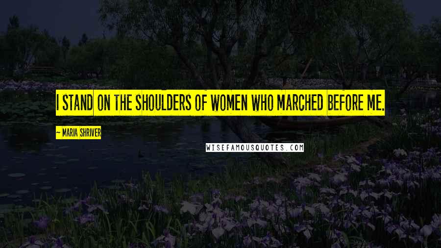 Maria Shriver Quotes: I stand on the shoulders of women who marched before me.