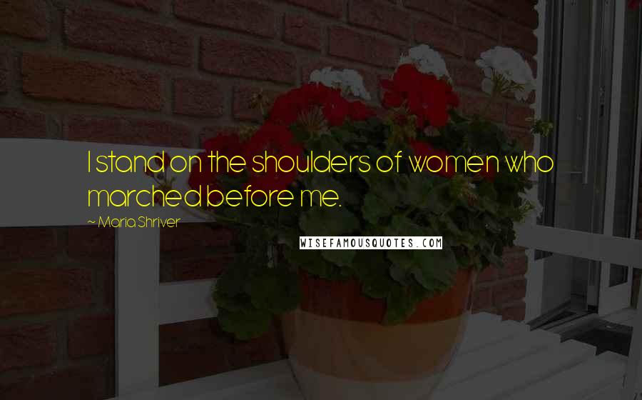Maria Shriver Quotes: I stand on the shoulders of women who marched before me.