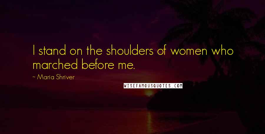 Maria Shriver Quotes: I stand on the shoulders of women who marched before me.