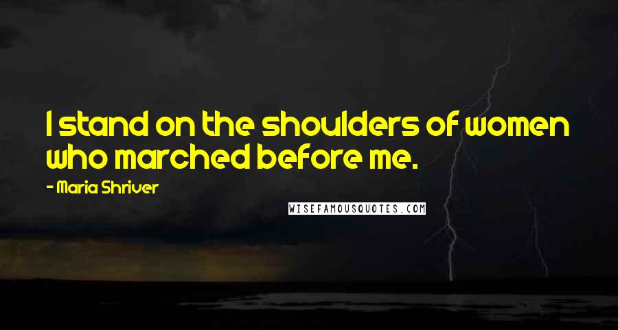 Maria Shriver Quotes: I stand on the shoulders of women who marched before me.