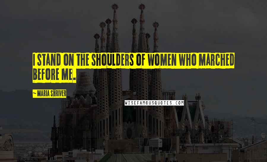 Maria Shriver Quotes: I stand on the shoulders of women who marched before me.