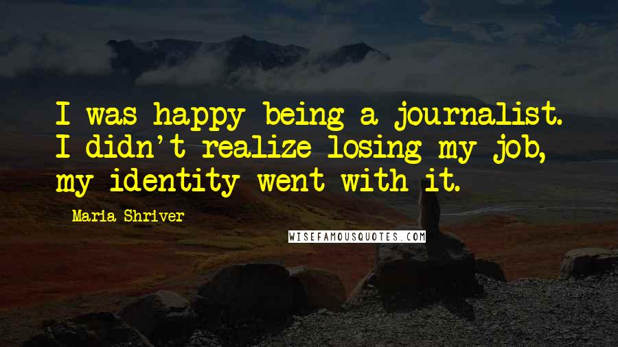 Maria Shriver Quotes: I was happy being a journalist. I didn't realize losing my job, my identity went with it.