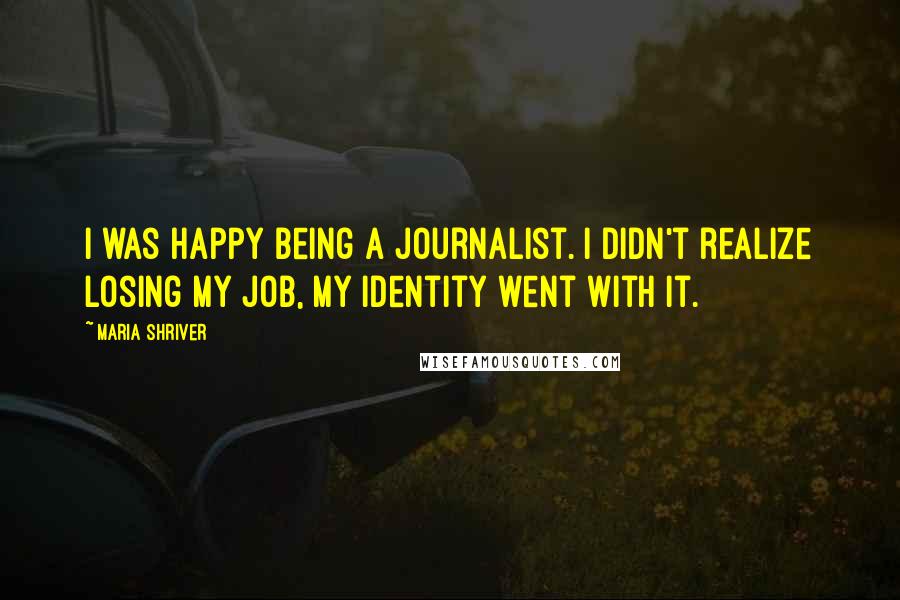Maria Shriver Quotes: I was happy being a journalist. I didn't realize losing my job, my identity went with it.