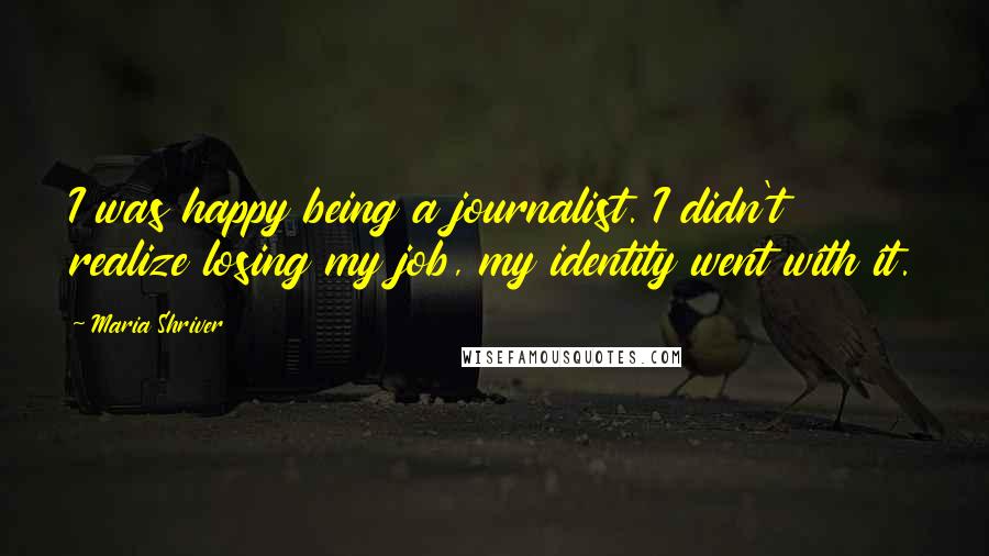 Maria Shriver Quotes: I was happy being a journalist. I didn't realize losing my job, my identity went with it.