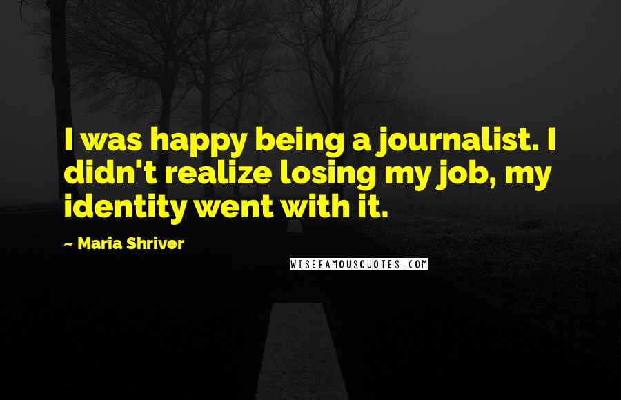 Maria Shriver Quotes: I was happy being a journalist. I didn't realize losing my job, my identity went with it.