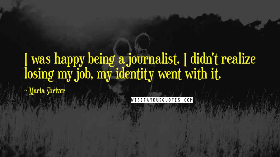 Maria Shriver Quotes: I was happy being a journalist. I didn't realize losing my job, my identity went with it.