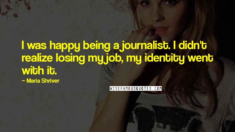 Maria Shriver Quotes: I was happy being a journalist. I didn't realize losing my job, my identity went with it.