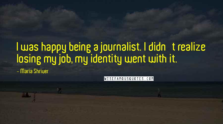 Maria Shriver Quotes: I was happy being a journalist. I didn't realize losing my job, my identity went with it.