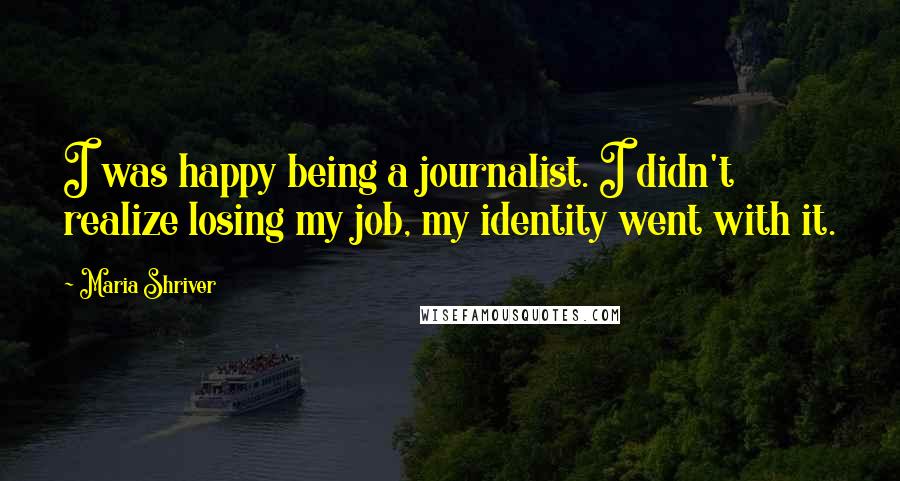 Maria Shriver Quotes: I was happy being a journalist. I didn't realize losing my job, my identity went with it.