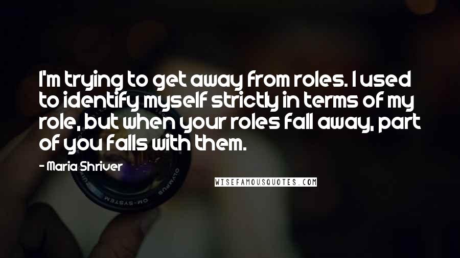 Maria Shriver Quotes: I'm trying to get away from roles. I used to identify myself strictly in terms of my role, but when your roles fall away, part of you falls with them.