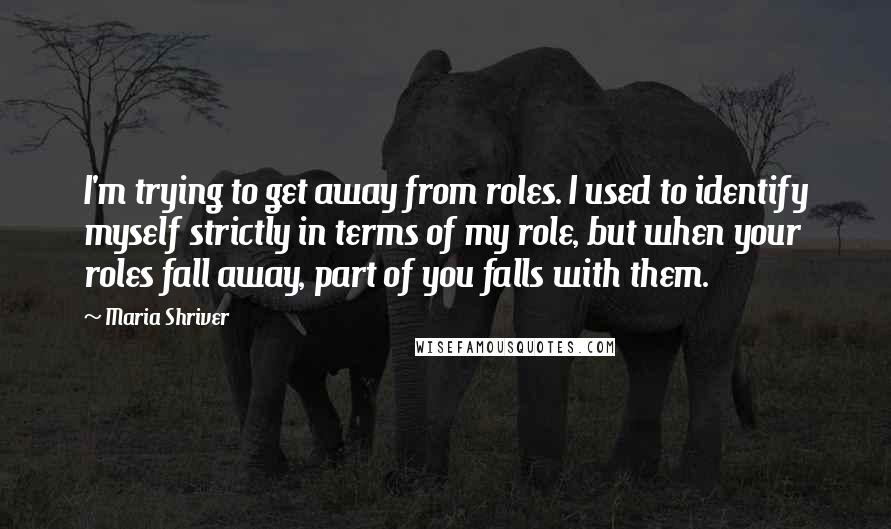 Maria Shriver Quotes: I'm trying to get away from roles. I used to identify myself strictly in terms of my role, but when your roles fall away, part of you falls with them.