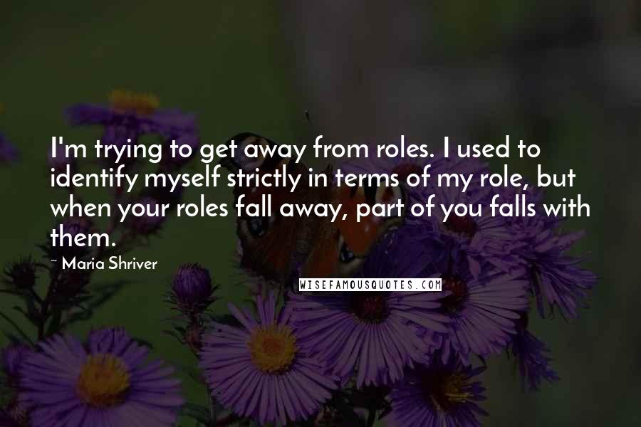 Maria Shriver Quotes: I'm trying to get away from roles. I used to identify myself strictly in terms of my role, but when your roles fall away, part of you falls with them.