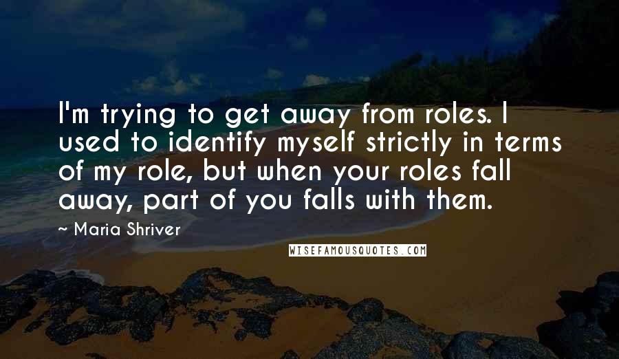Maria Shriver Quotes: I'm trying to get away from roles. I used to identify myself strictly in terms of my role, but when your roles fall away, part of you falls with them.