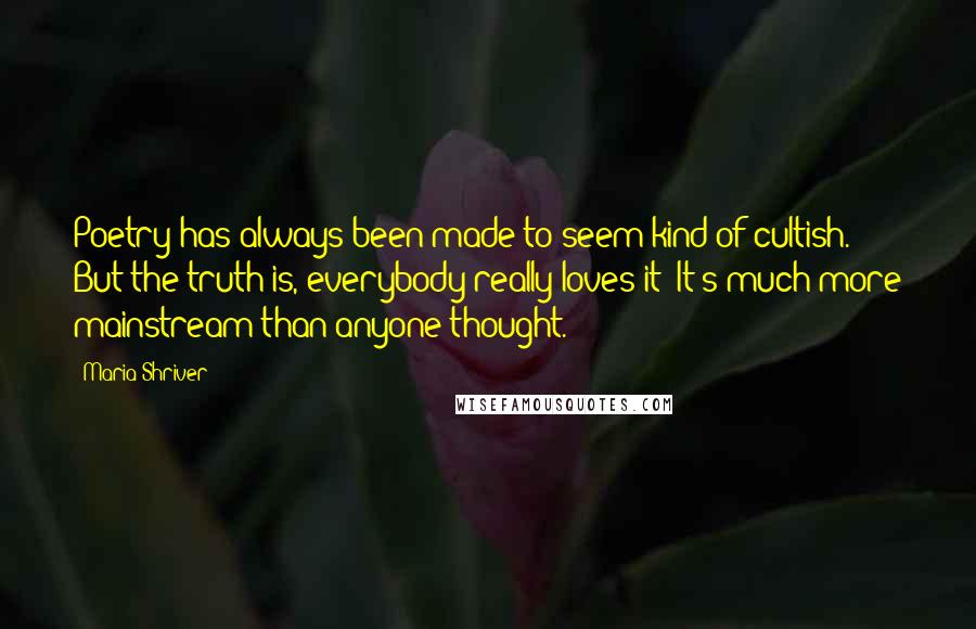 Maria Shriver Quotes: Poetry has always been made to seem kind of cultish. But the truth is, everybody really loves it! It's much more mainstream than anyone thought.