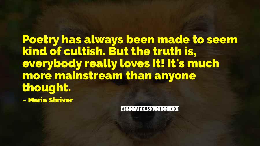 Maria Shriver Quotes: Poetry has always been made to seem kind of cultish. But the truth is, everybody really loves it! It's much more mainstream than anyone thought.