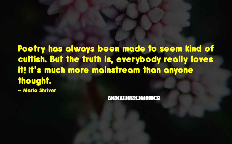 Maria Shriver Quotes: Poetry has always been made to seem kind of cultish. But the truth is, everybody really loves it! It's much more mainstream than anyone thought.