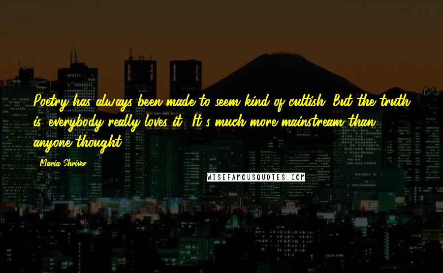Maria Shriver Quotes: Poetry has always been made to seem kind of cultish. But the truth is, everybody really loves it! It's much more mainstream than anyone thought.