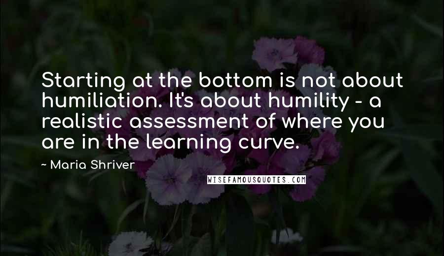 Maria Shriver Quotes: Starting at the bottom is not about humiliation. It's about humility - a realistic assessment of where you are in the learning curve.