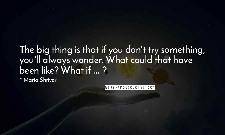 Maria Shriver Quotes: The big thing is that if you don't try something, you'll always wonder. What could that have been like? What if ... ?