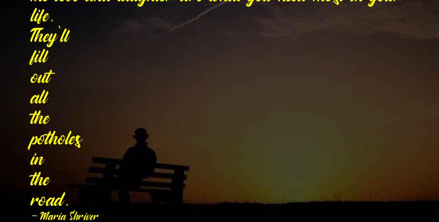 Maria Shriver Quotes: The love and laughter are what you need most in your life. They'll fill out all the potholes in the road.