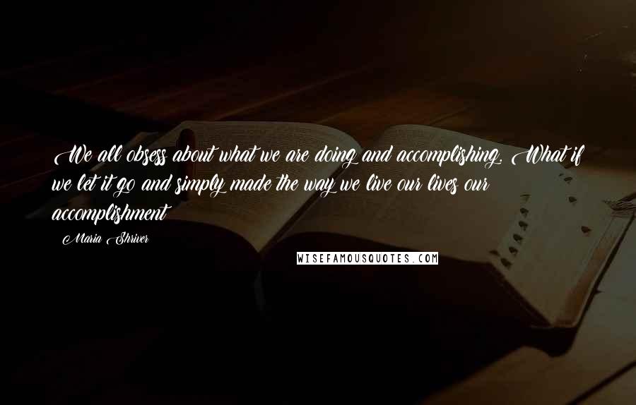 Maria Shriver Quotes: We all obsess about what we are doing and accomplishing. What if we let it go and simply made the way we live our lives our accomplishment?